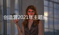 創(chuàng)造營(yíng)2021年主題曲叫什么