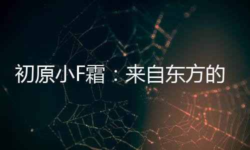 初原小F霜：來自東方的植物哲學(xué)，點(diǎn)亮護(hù)膚國貨之光