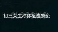 初三女生稱體檢遭猥褻 醫生反復摸胸揉搓肆無忌憚