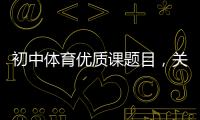 初中體育優(yōu)質(zhì)課題目，關(guān)于體育課熱點(diǎn)事件排行榜初中詳細(xì)情況