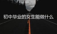 初中畢業的女生能做什么掙多少錢（初中畢業的女生能做什么工作？）