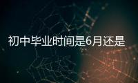 初中畢業時間是6月還是7月（畢業時間是6月還是7月）