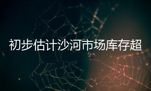 初步估計(jì)沙河市場庫存超過920萬重量箱,行業(yè)資訊
