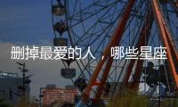 刪掉最愛的人，哪些星座能做到？