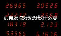 前男友說好聚好散什么意思（好聚好散什么意思）