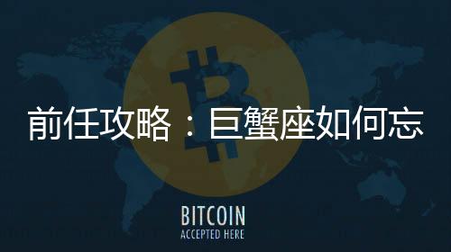 前任攻略：巨蟹座如何忘記前女友？