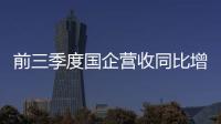 前三季度國企營收同比增長7.1% 利潤同比增長6.6%