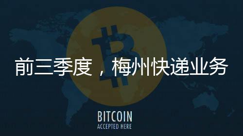 前三季度，梅州快遞業(yè)務(wù)量首次突破1億件！