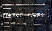 前中國女足主帥賈秀全出任長春女足主教練