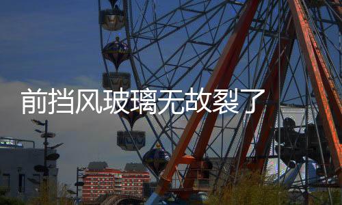 前擋風玻璃無故裂了  前擋風玻璃出現裂縫怎么辦,行業資訊