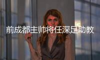 前成都主帥將任深足助教+備選主帥 小克未來或赴巴薩
