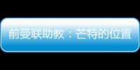 前曼聯(lián)助教：芒特的位置與庫尼亞和姆貝莫沖突，新賽季他會更難