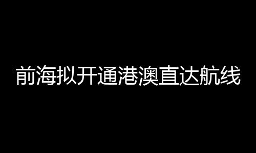 前海擬開通港澳直達航線