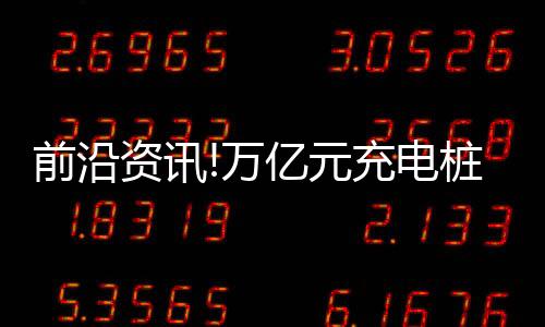 前沿資訊!萬億元充電樁市場將迎爆發(fā)期 石油巨頭爭進(jìn)新能源汽車充電賽道