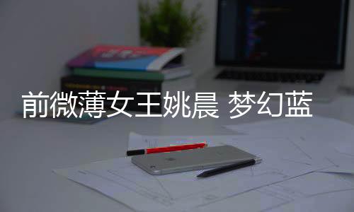 前微薄女王姚晨 夢幻藍色蓬裙扮精靈【電影】風尚中國網