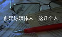 前足球媒體人：這幾個人沒文化被“套路” 無責任感媒體壞透了