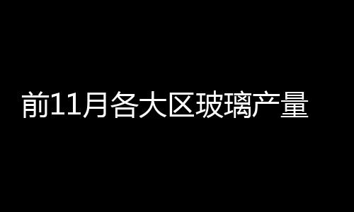 前11月各大區(qū)玻璃產(chǎn)量統(tǒng)計(jì)分析,市場研究