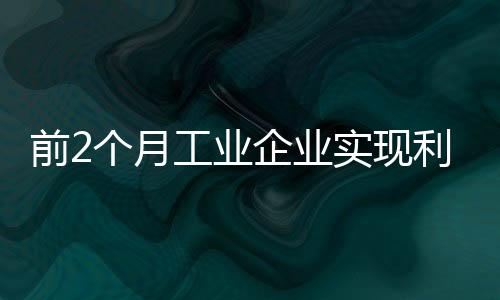 前2個(gè)月工業(yè)企業(yè)實(shí)現(xiàn)利潤6455億元 同比增34.3%
