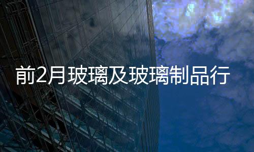 前2月玻璃及玻璃制品行業仍在景氣底部徘徊,市場研究