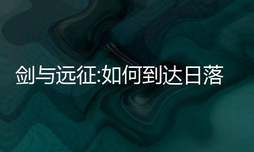 劍與遠征:如何到達日落的邊界？通關路線圖攻略副本