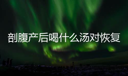 剖腹產(chǎn)后喝什么湯對(duì)恢復(fù)好？