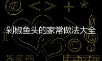 剁椒魚頭的家常做法大全（剁椒魚頭的家常做法大全視頻）