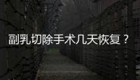 副乳切除手術幾天恢復？牢記4點注意事項，變美指南來了！