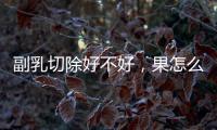 副乳切除好不好，果怎么樣