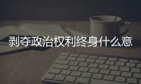 剝奪政治權利終身什么意義（剝奪政治權利的內容）