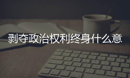 剝奪政治權利終身什么意義（剝奪政治權利的內容）