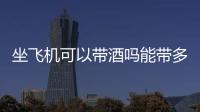 坐飛機可以帶酒嗎能帶多少酒，坐飛機可以帶酒嗎