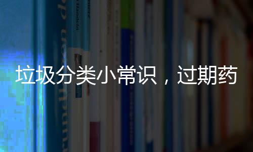 垃圾分類小常識，過期藥品丟哪？？