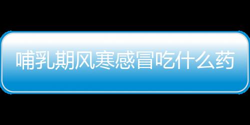哺乳期風寒感冒吃什么藥