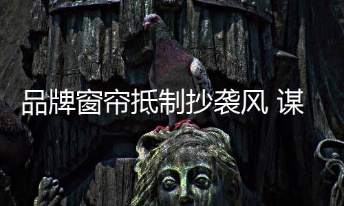品牌窗簾抵制抄襲風 謀取健康發展