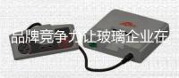 品牌競爭力讓玻璃企業在市場上“穩如泰山”