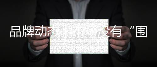 品牌動態丨市場沒有“圍墻”，合作何必“設限”？