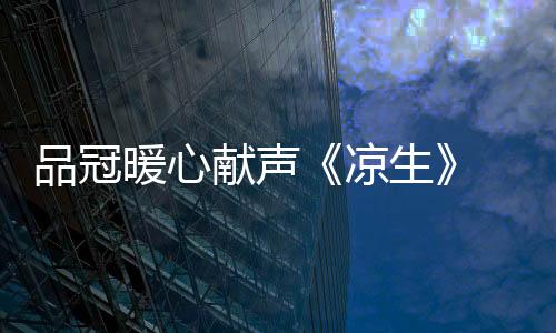 品冠暖心獻(xiàn)聲《涼生》 用音樂(lè)打造“為你專屬”幸福歸宿