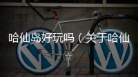 哈仙島好玩嗎（關(guān)于哈仙島好玩嗎的基本情況說明介紹）