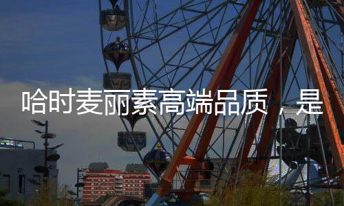 哈時麥麗素高端品質，是你輕享生活的很好選擇！