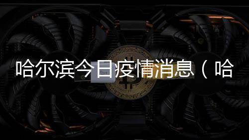 哈爾濱今日疫情消息（哈爾濱碎尸案）