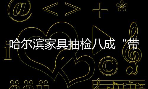 哈爾濱家具抽檢八成“帶毒” 生產(chǎn)廠家“責(zé)無旁貸”