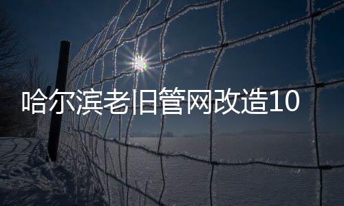 哈爾濱老舊管網(wǎng)改造10月中旬完工
