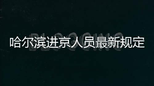哈爾濱進(jìn)京人員最新規(guī)定要求