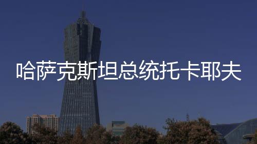 哈薩克斯坦總統(tǒng)托卡耶夫中文致辭 “一帶一路”取得的成就有目共睹