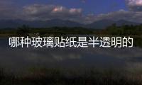 哪種玻璃貼紙是半透明的  玻璃的腰線都有什么材質,行業資訊