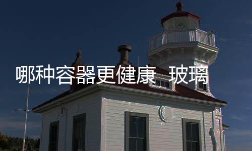 哪種容器更健康  玻璃器皿需要經(jīng)過(guò)哪些加工,行業(yè)資訊