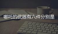 哪吒的武器有六件分別是什么