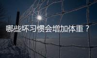 哪些壞習慣會增加體重？改掉4個壞習慣，體重悄悄降下來