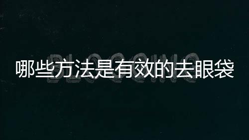 哪些方法是有效的去眼袋的方法？這些方法都有什么特點？