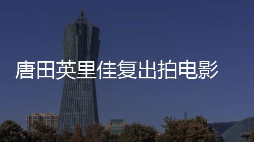 唐田英里佳復出拍電影 時隔一年半重啟演藝事業